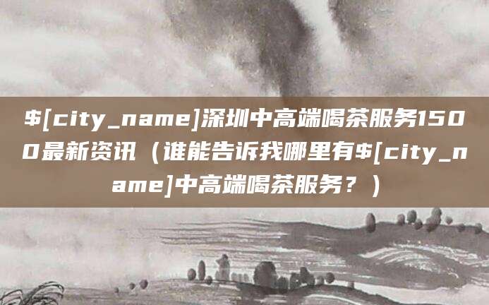 新野深圳中高端喝茶服务1500最新资讯（谁能告诉我哪里有新野中高端喝茶服务？）